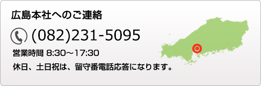 広島本社へのご連絡 082-231-5095 営業時間 8:30～17:30 休日、土日祝は、留守番電話応答になります。